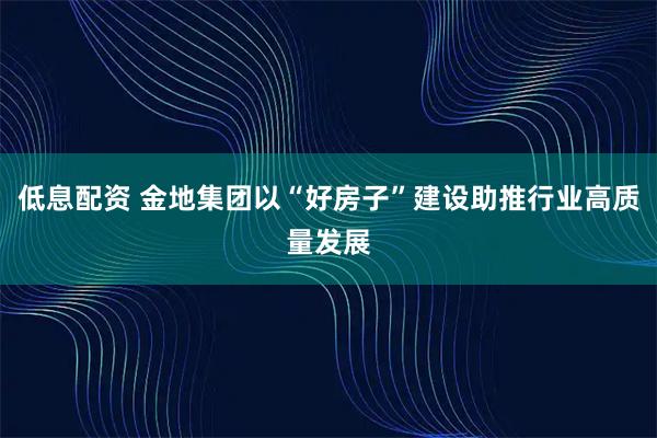 低息配资 金地集团以“好房子”建设助推行业高质量发展