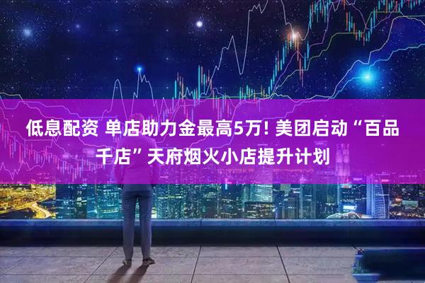 低息配资 单店助力金最高5万! 美团启动“百品千店”天府烟火小店提升计划