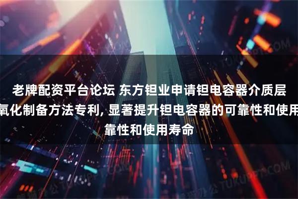 老牌配资平台论坛 东方钽业申请钽电容器介质层梯度氧化制备方法专利, 显著提升钽电容器的可靠性和使用寿命