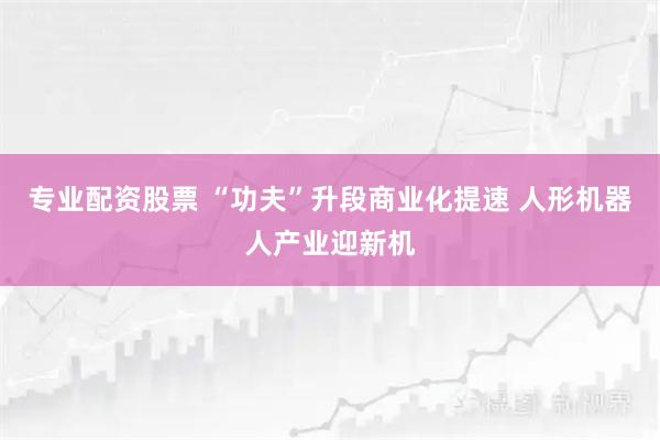 专业配资股票 “功夫”升段商业化提速 人形机器人产业迎新机