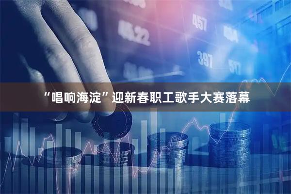 “唱响海淀”迎新春职工歌手大赛落幕