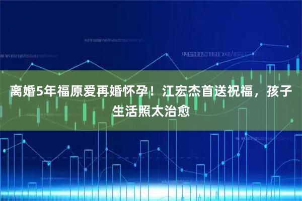 离婚5年福原爱再婚怀孕!江宏杰首送祝福,孩子生活照太治愈