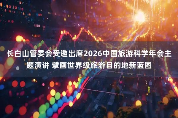 长白山管委会受邀出席2026中国旅游科学年会主题演讲 擘画世界级旅游目的地新蓝图