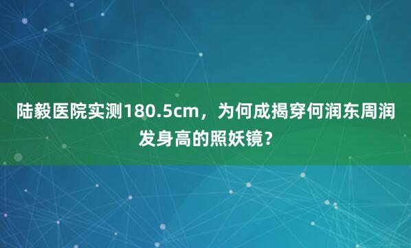 陆毅医院实测180.5cm，为何成揭穿何润东周润发身高的照妖镜？
