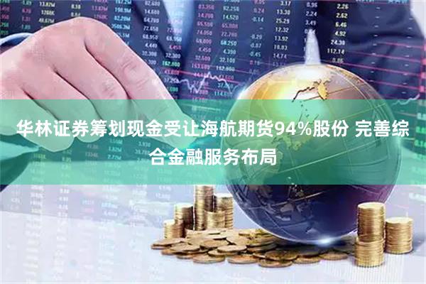 华林证券筹划现金受让海航期货94%股份 完善综合金融服务布局